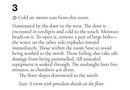 A screenshot of floor 1, room 3 from The Isle by Luke Gearing:
3⊙
Cold air moves east from this room.
Dominated by the door to the west. The door is
encrusted in verdigris and cold to the touch. Moisture
beads on it. To open it, remove a pair of large bolts—
the water on the other side explodes inward
immediately. Those within the room Save to avoid
being washed to the north. Those failing also take 1d6
damage from being pummelled. All unsealed
equipment is soaked through. The onslaught lasts five
minutes, as chambers 4-6 drain.
The floor slopes downward to the north.
East: A room with porcelain shards on the floor.